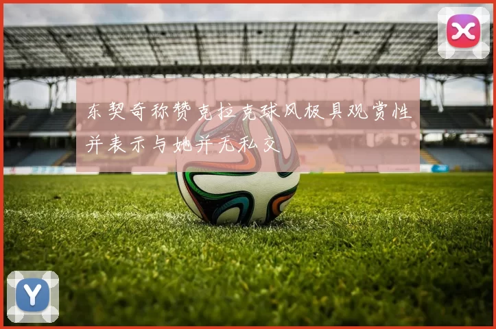 东契奇称赞克拉克球风极具观赏性并表示与她并无私交