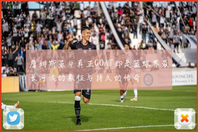 詹姆斯虽非真正GOAT却是篮球界最长河流的象征与持久的传奇