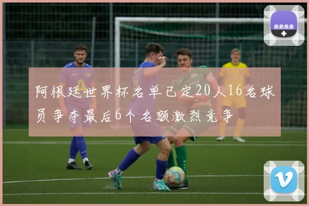 阿根廷世界杯名单已定20人16名球员争夺最后6个名额激烈竞争