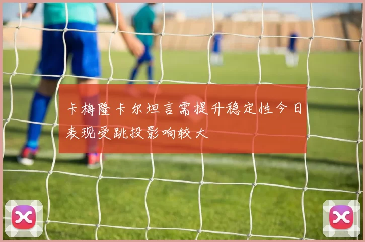 卡梅隆卡尔坦言需提升稳定性今日表现受跳投影响较大