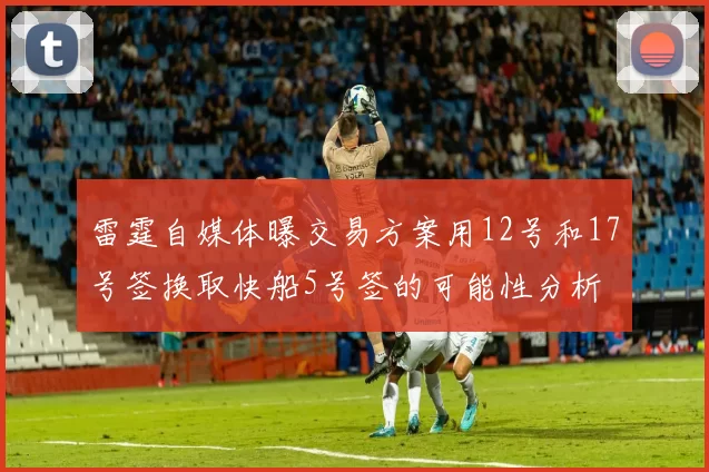 雷霆自媒体曝交易方案用12号和17号签换取快船5号签的可能性分析