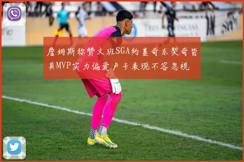 詹姆斯称赞文班SGA约基奇东契奇皆具MVP实力偏爱卢卡表现不容忽视