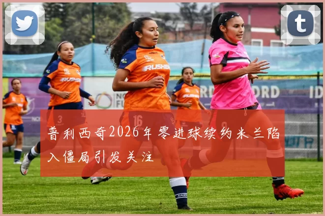 普利西奇2026年零进球续约米兰陷入僵局引发关注