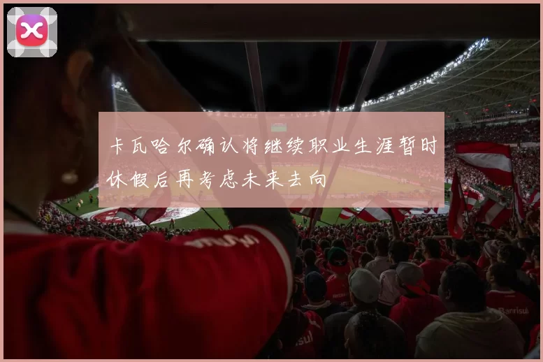 卡瓦哈尔确认将继续职业生涯暂时休假后再考虑未来去向