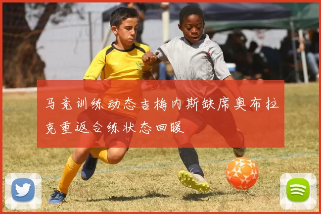 马竞训练动态吉梅内斯缺席奥布拉克重返合练状态回暖