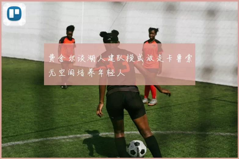 费舍尔谈湖人建队模式放走卡鲁索无空间培养年轻人