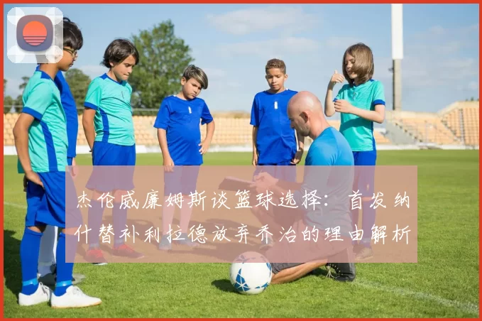 杰伦威廉姆斯谈篮球选择：首发纳什替补利拉德放弃乔治的理由解析