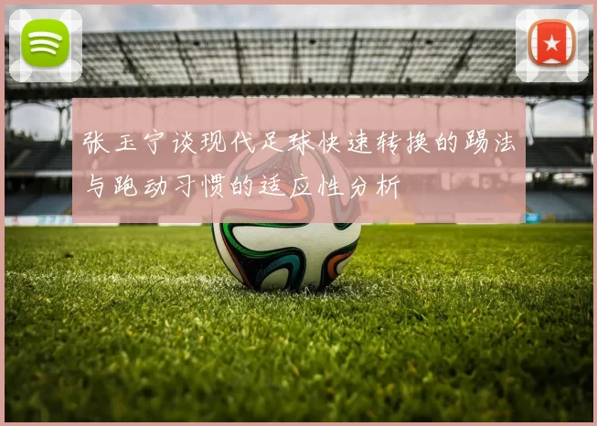 张玉宁谈现代足球快速转换的踢法与跑动习惯的适应性分析