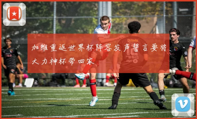加维重返世界杯阵容发声誓言要将大力神杯带回家
