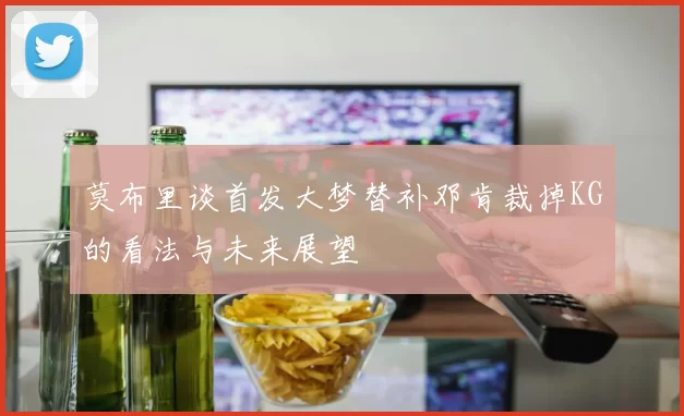 莫布里谈首发大梦替补邓肯裁掉KG的看法与未来展望