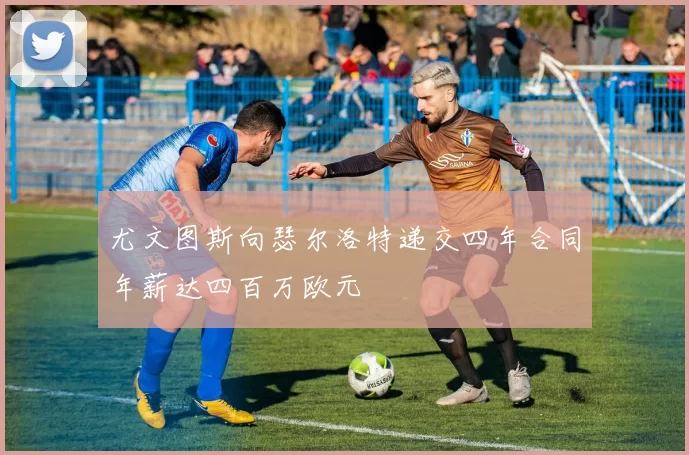尤文图斯向瑟尔洛特递交四年合同年薪达四百万欧元