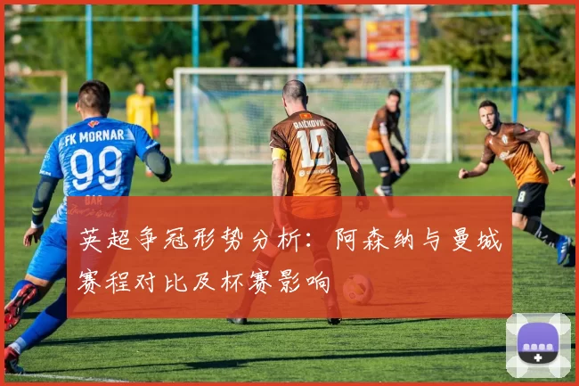 英超争冠形势分析：阿森纳与曼城赛程对比及杯赛影响