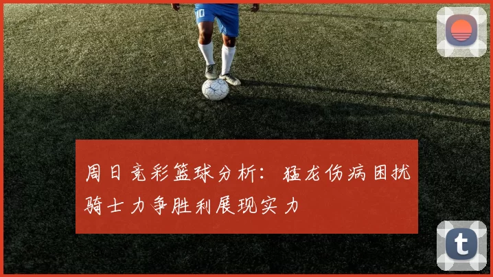 周日竞彩篮球分析：猛龙伤病困扰骑士力争胜利展现实力